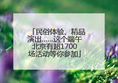 民俗体验、精品演出……这个端午北京有超1700场活动等你参加