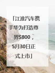 江淮汽车携手华为打造尊界S800，5月30日正式上市