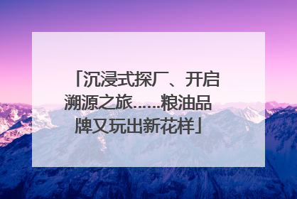 沉浸式探厂、开启溯源之旅……粮油品牌又玩出新花样