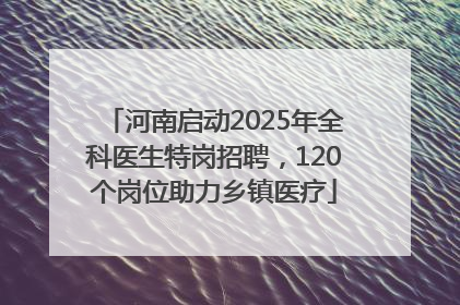 河南启动2025年全科医生特岗招聘，120个岗位助力乡镇医疗