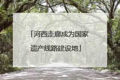 河西走廊成为国家遗产线路建设地