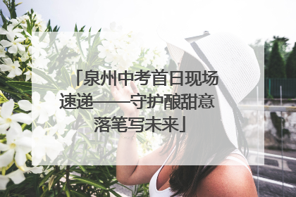 泉州中考首日现场速递——守护酿甜意 落笔写未来