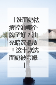 洗面奶祛痘控油哪个牌子好？油光暗沉退散！这十款洗面奶被夸爆