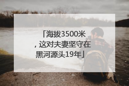 海拔3500米，这对夫妻坚守在黑河源头19年