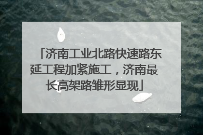 济南工业北路快速路东延工程加紧施工，济南最长高架路雏形显现