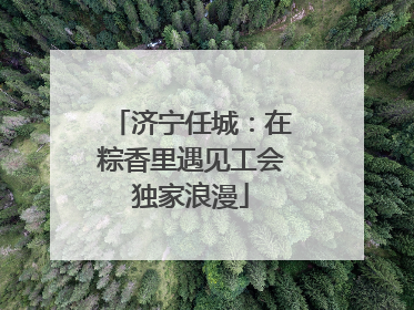 济宁任城：在粽香里遇见工会独家浪漫