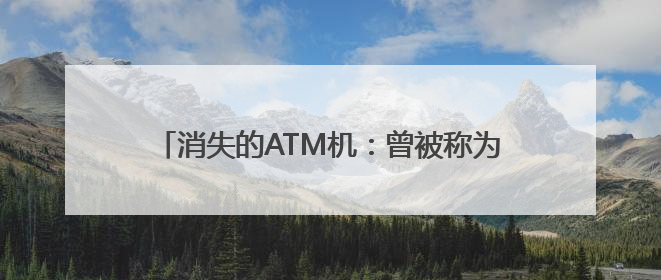 消失的ATM机：曾被称为银行业“唯一有用的发明”，如今全国仅剩80万台