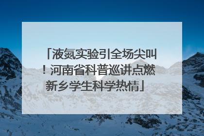 液氮实验引全场尖叫！河南省科普巡讲点燃新乡学生科学热情