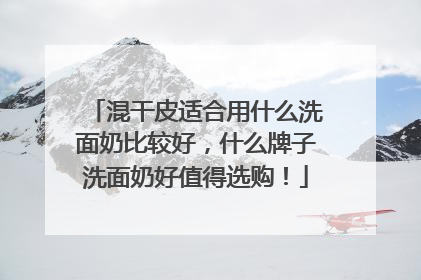 混干皮适合用什么洗面奶比较好，什么牌子洗面奶好值得选购！