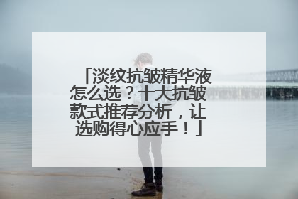 淡纹抗皱精华液怎么选？十大抗皱款式推荐分析，让选购得心应手！