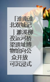 淮南淮北双城记｜濉溪柳孜运河桥梁遗址博物馆向公众开放 可沉浸式触摸历史
