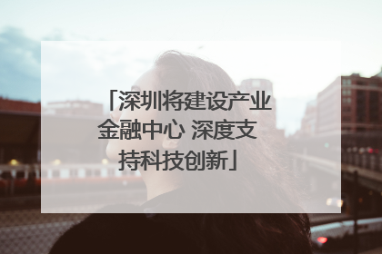 深圳将建设产业金融中心 深度支持科技创新