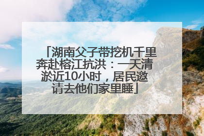 湖南父子带挖机千里奔赴榕江抗洪：一天清淤近10小时，居民邀请去他们家里睡