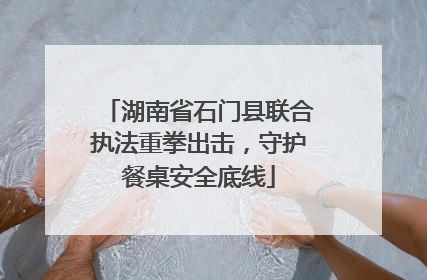 湖南省石门县联合执法重拳出击，守护餐桌安全底线