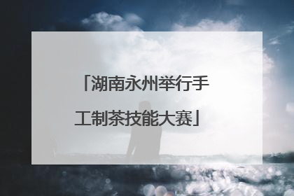 湖南永州举行手工制茶技能大赛