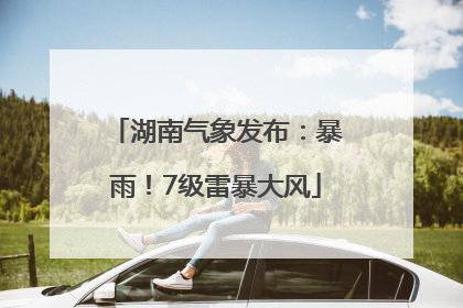 湖南气象发布：暴雨！7级雷暴大风