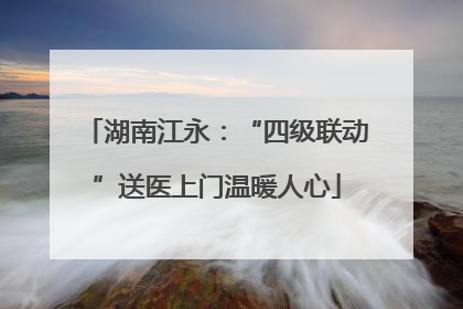湖南江永：“四级联动”送医上门温暖人心