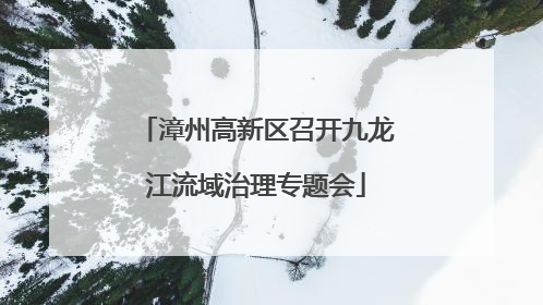 漳州高新区召开九龙江流域治理专题会