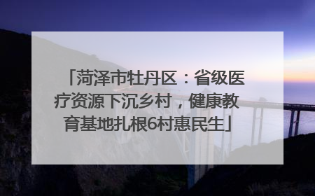 菏泽市牡丹区：省级医疗资源下沉乡村，健康教育基地扎根6村惠民生
