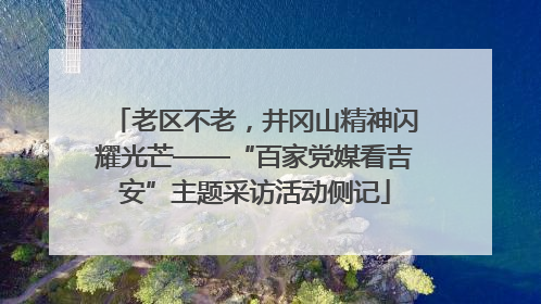 老区不老，井冈山精神闪耀光芒——“百家党媒看吉安”主题采访活动侧记