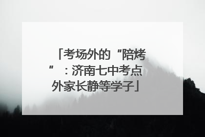 考场外的“陪烤”：济南七中考点外家长静等学子