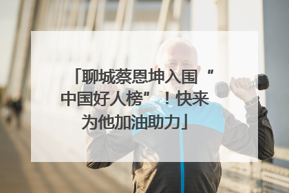 聊城蔡恩坤入围“中国好人榜”！快来为他加油助力