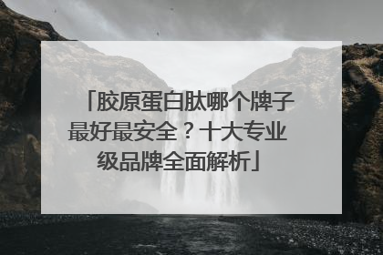 胶原蛋白肽哪个牌子最好最安全？十大专业级品牌全面解析