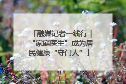 融媒记者一线行｜“家庭医生”成为居民健康“守门人”