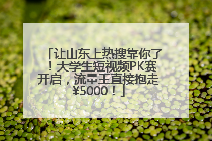 让山东上热搜靠你了！大学生短视频PK赛开启，流量王直接抱走¥5000！