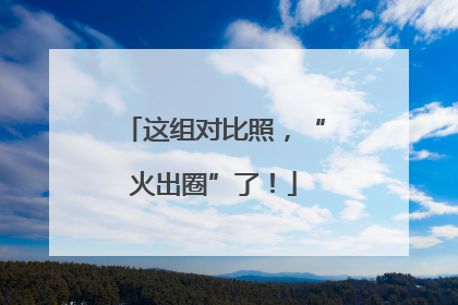 这组对比照，“火出圈”了！