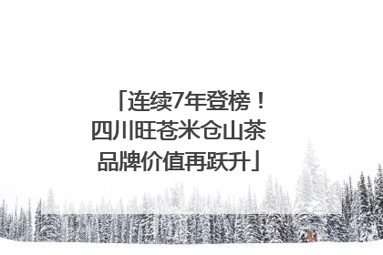 连续7年登榜！四川旺苍米仓山茶品牌价值再跃升