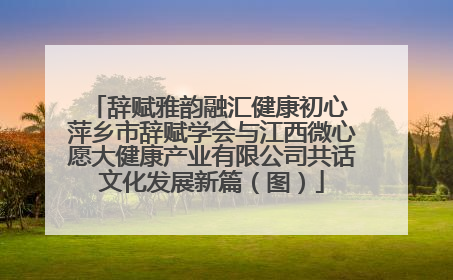 辞赋雅韵融汇健康初心 萍乡市辞赋学会与江西微心愿大健康产业有限公司共话文化发展新篇（图）