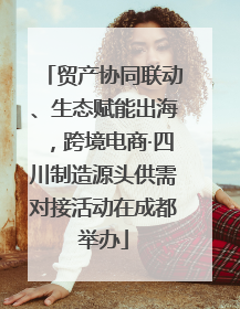 贸产协同联动、生态赋能出海，跨境电商·四川制造源头供需对接活动在成都举办