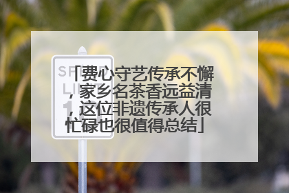 费心守艺传承不懈，家乡名茶香远益清，这位非遗传承人很忙碌也很值得总结