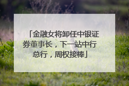 金融女将卸任中银证券董事长，下一站中行总行，周权接棒