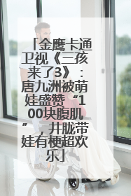 金鹰卡通卫视《三孩来了3》：唐九洲被萌娃盛赞“100块腹肌”，井胧带娃有梗超欢乐