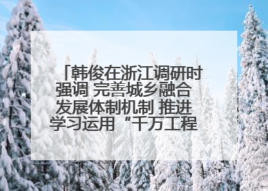 韩俊在浙江调研时强调 完善城乡融合发展体制机制 推进学习运用“千万工程”经验走深走实