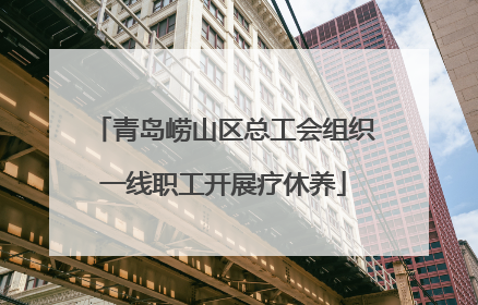 青岛崂山区总工会组织一线职工开展疗休养