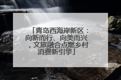 青岛西海岸新区：向新而行、向美而兴，文旅融合点燃乡村消费新引擎