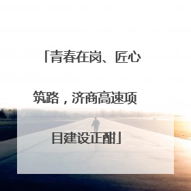 青春在岗、匠心筑路，济商高速项目建设正酣