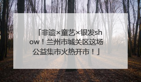 非遗×童艺×银发show！兰州市城关区这场公益集市火热开市！