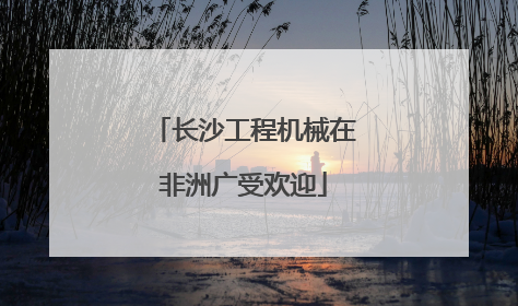 长沙工程机械在非洲广受欢迎