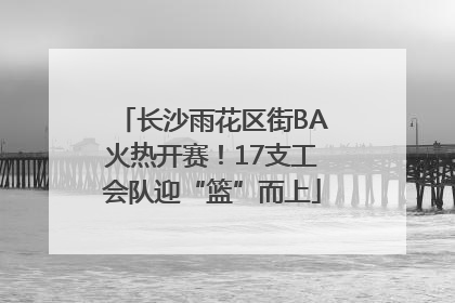 长沙雨花区街BA火热开赛！17支工会队迎“篮”而上