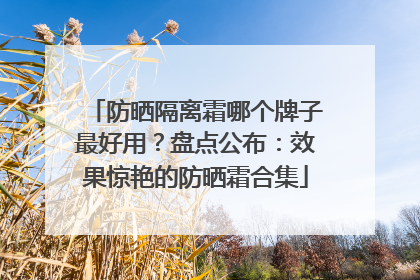 防晒隔离霜哪个牌子最好用？盘点公布：效果惊艳的防晒霜合集