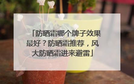 防晒霜哪个牌子效果最好？防晒霜推荐，风大防晒霜进来避雷