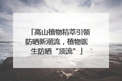 高山植物精萃引领防晒新潮流，植物医生防晒“顶流”