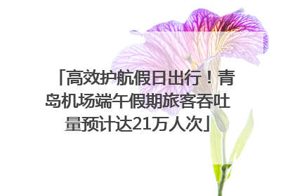 高效护航假日出行！青岛机场端午假期旅客吞吐量预计达21万人次