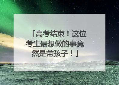 高考结束！这位考生最想做的事竟然是带孩子！