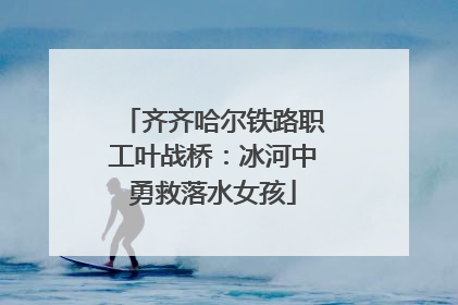 齐齐哈尔铁路职工叶战桥：冰河中勇救落水女孩
