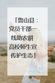 鲁山县：党员干部一线助农耕 高校师生宣传护生态